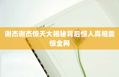 谢杰谢杰惊天大揭秘背后惊人真相震惊全网