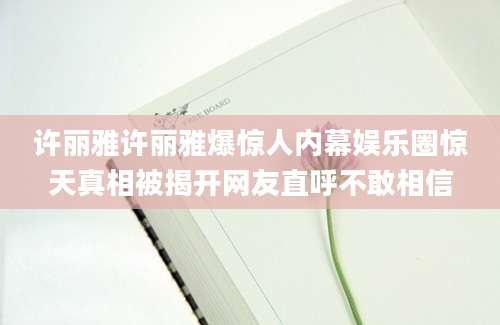 许丽雅许丽雅爆惊人内幕娱乐圈惊天真相被揭开网友直呼不敢相信