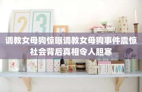 调教女母狗惊曝调教女母狗事件震惊社会背后真相令人胆寒