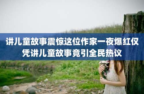 讲儿童故事震惊这位作家一夜爆红仅凭讲儿童故事竟引全民热议