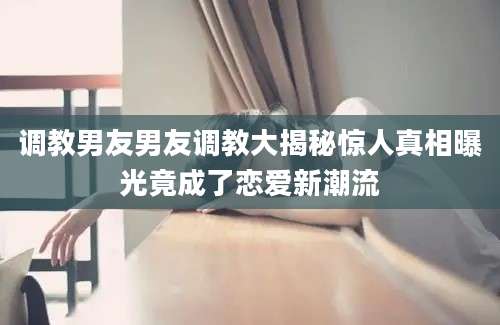调教男友男友调教大揭秘惊人真相曝光竟成了恋爱新潮流