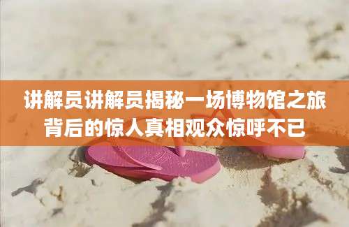 讲解员讲解员揭秘一场博物馆之旅背后的惊人真相观众惊呼不已