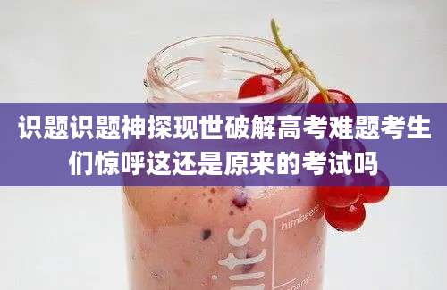 识题识题神探现世破解高考难题考生们惊呼这还是原来的考试吗