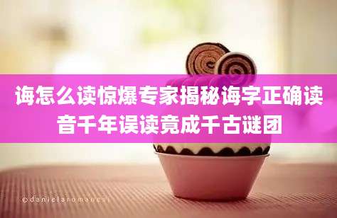 诲怎么读惊爆专家揭秘诲字正确读音千年误读竟成千古谜团