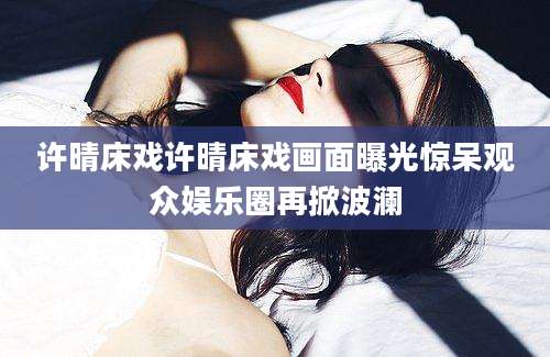 许晴床戏许晴床戏画面曝光惊呆观众娱乐圈再掀波澜