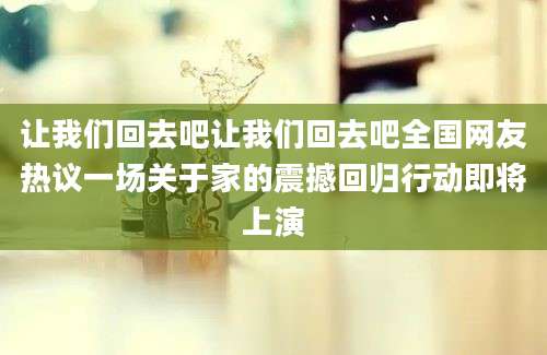 让我们回去吧让我们回去吧全国网友热议一场关于家的震撼回归行动即将上演