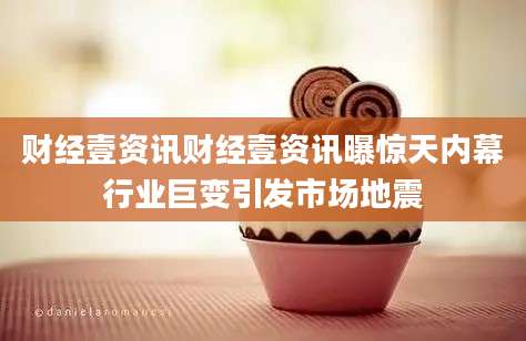 财经壹资讯财经壹资讯曝惊天内幕行业巨变引发市场地震