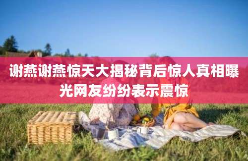 谢燕谢燕惊天大揭秘背后惊人真相曝光网友纷纷表示震惊