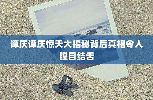 谭庆谭庆惊天大揭秘背后真相令人瞠目结舌