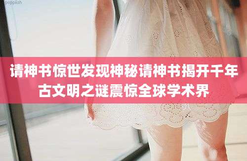 请神书惊世发现神秘请神书揭开千年古文明之谜震惊全球学术界