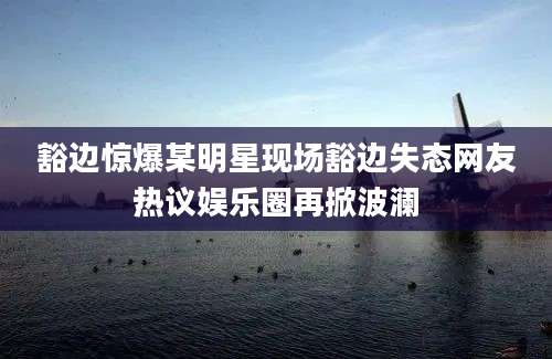 豁边惊爆某明星现场豁边失态网友热议娱乐圈再掀波澜