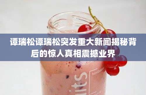 谭瑞松谭瑞松突发重大新闻揭秘背后的惊人真相震撼业界