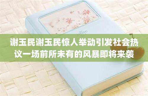 谢玉民谢玉民惊人举动引发社会热议一场前所未有的风暴即将来袭