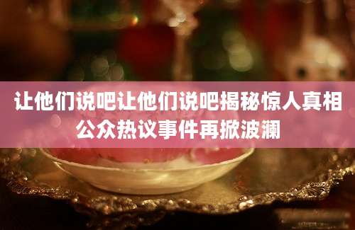 让他们说吧让他们说吧揭秘惊人真相公众热议事件再掀波澜