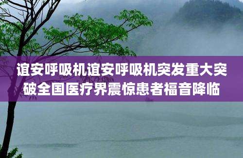 谊安呼吸机谊安呼吸机突发重大突破全国医疗界震惊患者福音降临