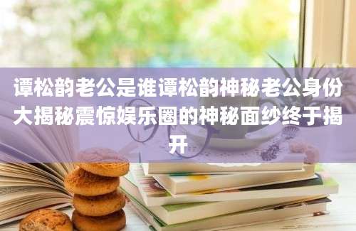 谭松韵老公是谁谭松韵神秘老公身份大揭秘震惊娱乐圈的神秘面纱终于揭开