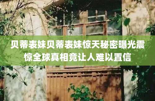 贝蒂表妹贝蒂表妹惊天秘密曝光震惊全球真相竟让人难以置信