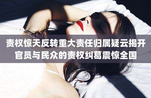 责权惊天反转重大责任归属疑云揭开官员与民众的责权纠葛震惊全国