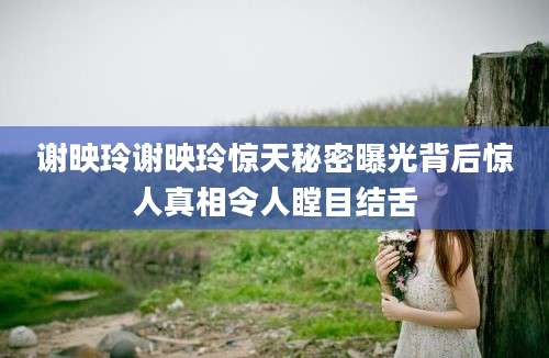 谢映玲谢映玲惊天秘密曝光背后惊人真相令人瞠目结舌