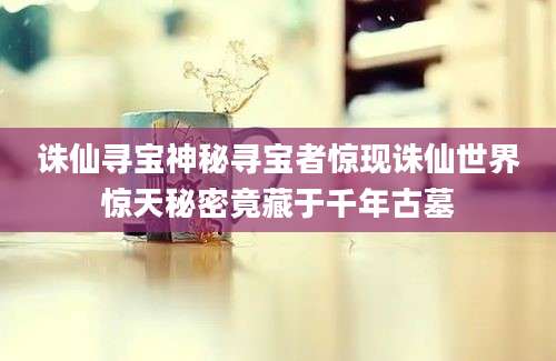 诛仙寻宝神秘寻宝者惊现诛仙世界惊天秘密竟藏于千年古墓