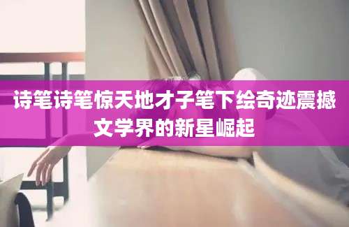 诗笔诗笔惊天地才子笔下绘奇迹震撼文学界的新星崛起