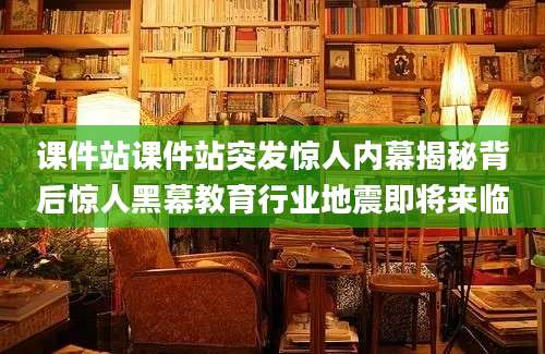 课件站课件站突发惊人内幕揭秘背后惊人黑幕教育行业地震即将来临