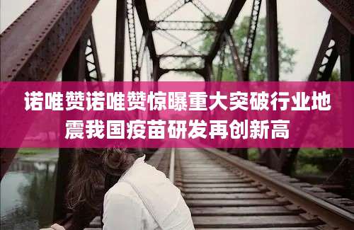 诺唯赞诺唯赞惊曝重大突破行业地震我国疫苗研发再创新高