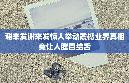 谢来发谢来发惊人举动震撼业界真相竟让人瞠目结舌