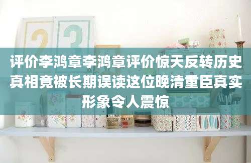 评价李鸿章李鸿章评价惊天反转历史真相竟被长期误读这位晚清重臣真实形象令人震惊
