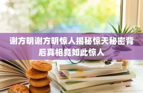 谢方明谢方明惊人揭秘惊天秘密背后真相竟如此惊人