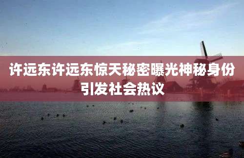 许远东许远东惊天秘密曝光神秘身份引发社会热议