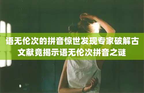 语无伦次的拼音惊世发现专家破解古文献竟揭示语无伦次拼音之谜
