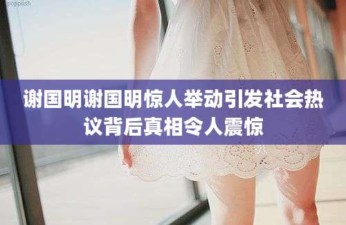 谢国明谢国明惊人举动引发社会热议背后真相令人震惊
