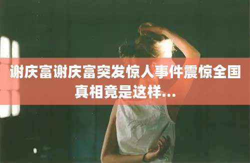 谢庆富谢庆富突发惊人事件震惊全国真相竟是这样...