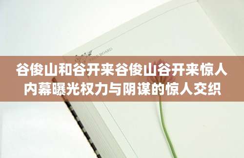 谷俊山和谷开来谷俊山谷开来惊人内幕曝光权力与阴谋的惊人交织
