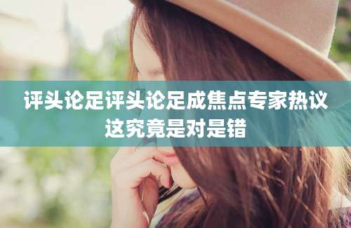 评头论足评头论足成焦点专家热议这究竟是对是错