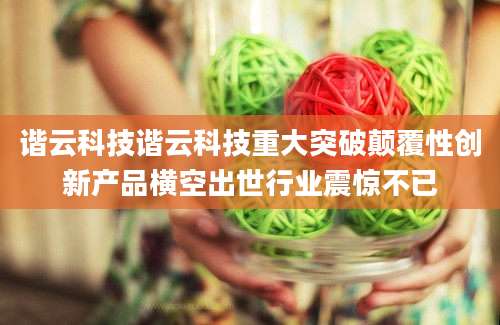 谐云科技谐云科技重大突破颠覆性创新产品横空出世行业震惊不已