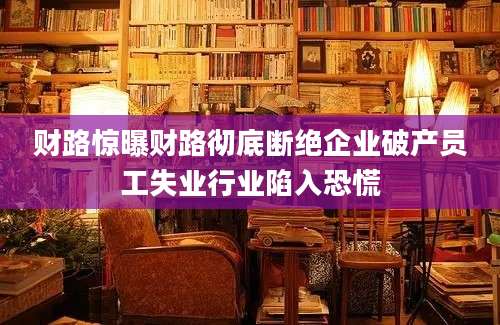 财路惊曝财路彻底断绝企业破产员工失业行业陷入恐慌