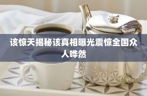 该惊天揭秘该真相曝光震惊全国众人哗然