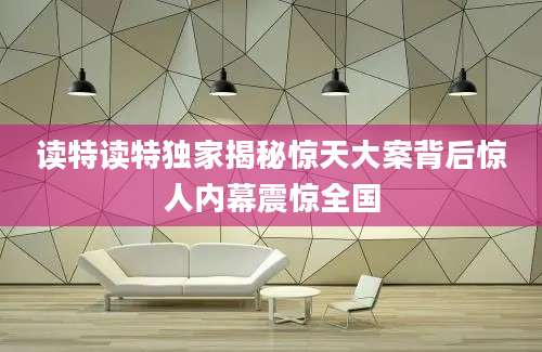 读特读特独家揭秘惊天大案背后惊人内幕震惊全国