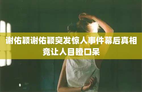 谢佑颖谢佑颖突发惊人事件幕后真相竟让人目瞪口呆