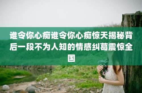 谁令你心痴谁令你心痴惊天揭秘背后一段不为人知的情感纠葛震惊全国