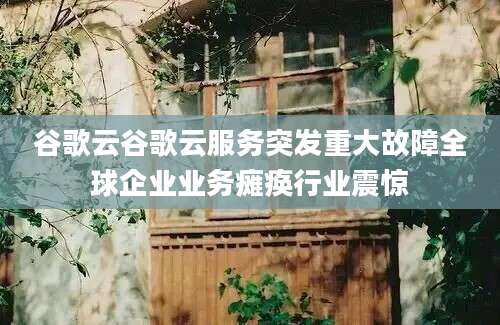 谷歌云谷歌云服务突发重大故障全球企业业务瘫痪行业震惊