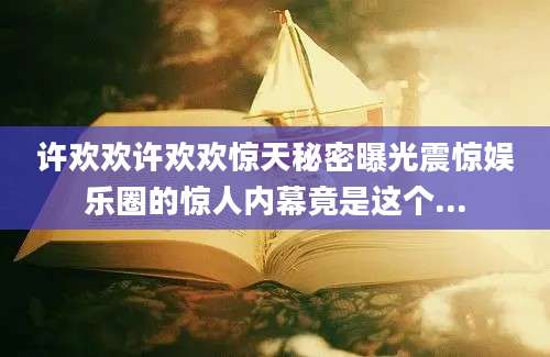 许欢欢许欢欢惊天秘密曝光震惊娱乐圈的惊人内幕竟是这个...