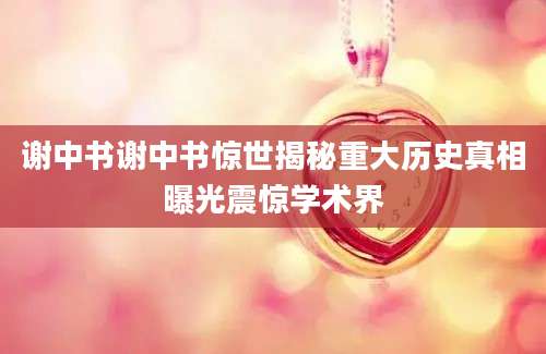 谢中书谢中书惊世揭秘重大历史真相曝光震惊学术界