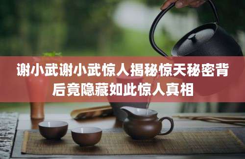 谢小武谢小武惊人揭秘惊天秘密背后竟隐藏如此惊人真相