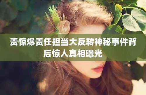 责惊爆责任担当大反转神秘事件背后惊人真相曝光