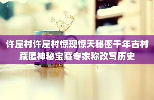许屋村许屋村惊现惊天秘密千年古村藏匿神秘宝藏专家称改写历史