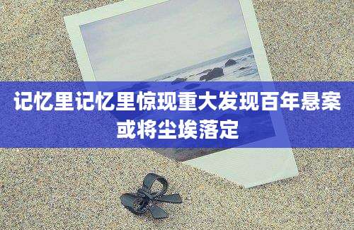 记忆里记忆里惊现重大发现百年悬案或将尘埃落定
