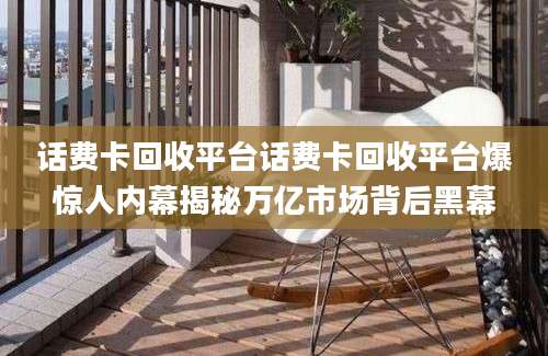 话费卡回收平台话费卡回收平台爆惊人内幕揭秘万亿市场背后黑幕
